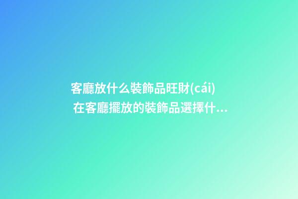客廳放什么裝飾品旺財(cái) 在客廳擺放的裝飾品選擇什么好